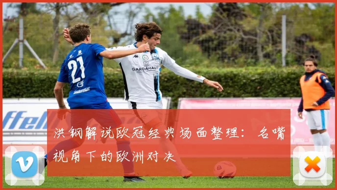 洪钢解说欧冠经典场面整理：名嘴视角下的欧洲对决