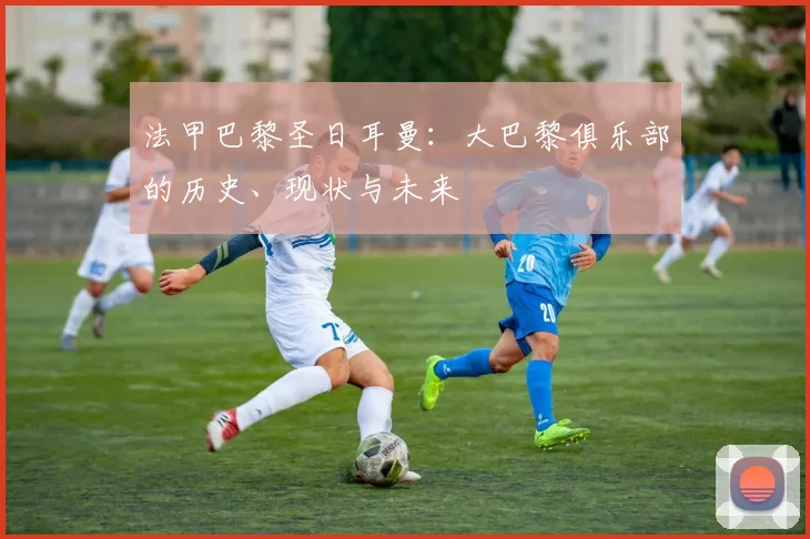 法甲巴黎圣日耳曼：大巴黎俱乐部的历史、现状与未来